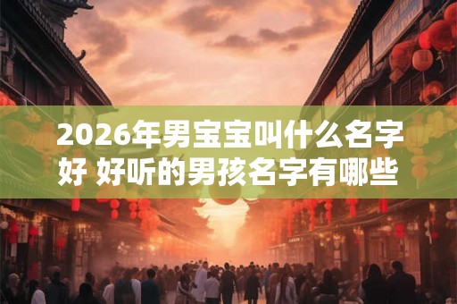 2026年男宝宝叫什么名字好 好听的男孩名字有哪些