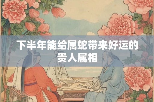 下半年能给属蛇带来好运的贵人属相