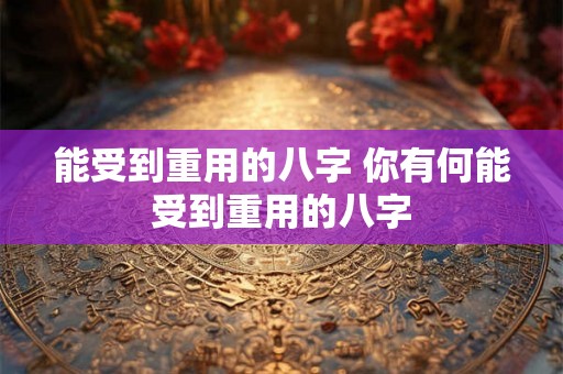能受到重用的八字 你有何能受到重用的八字