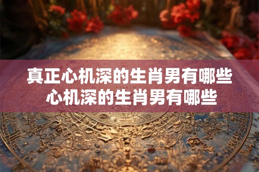 真正心机深的生肖男有哪些 心机深的生肖男有哪些 真正心机深的生肖男有哪些 心机深的生肖男有哪些