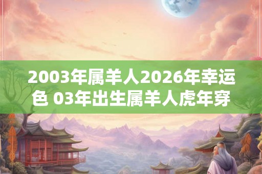 2003年属羊人2026年幸运色 03年出生属羊人虎年穿什么颜色衣服好 2003年属羊人2026年幸运色 03年出生属羊人虎年穿什么颜色衣服好
