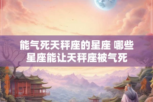 能气死天秤座的星座 哪些星座能让天秤座被气死