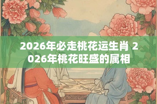 2026年必走桃花运生肖 2026年桃花旺盛的属相