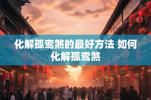 化解孤鸾煞的最好方法 如何化解孤鸾煞 化解孤鸾煞的最好方法 如何化解孤鸾煞