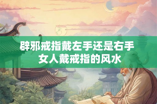 辟邪戒指戴左手还是右手 女人戴戒指的风水 辟邪戒指戴左手还是右手 女人戴戒指的风水