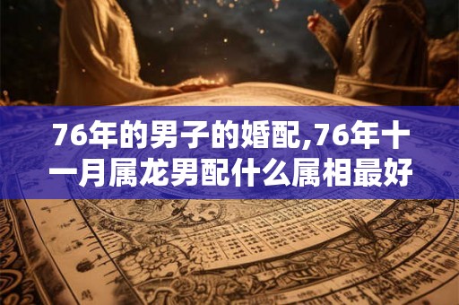 76年的男子的婚配,76年十一月属龙男配什么属相最好? 76年的男子的婚配,76年十一月属龙男配什么属相最好?
