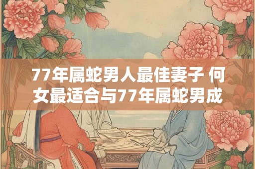77年属蛇男人最佳妻子 何女最适合与77年属蛇男成为妻子
