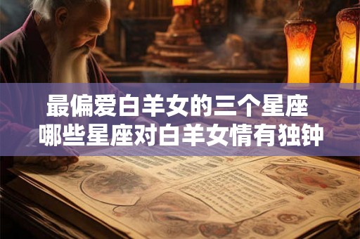 最偏爱白羊女的三个星座 哪些星座对白羊女情有独钟 最偏爱白羊女的三个星座 哪些星座对白羊女情有独钟
