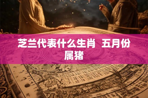 芝兰代表什么生肖  五月份属猪