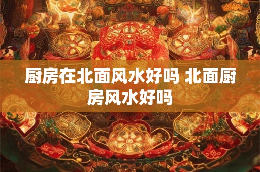 厨房在北面风水好吗 北面厨房风水好吗