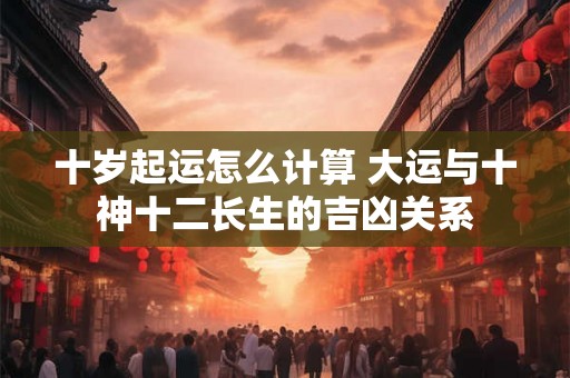 十岁起运怎么计算 大运与十神十二长生的吉凶关系