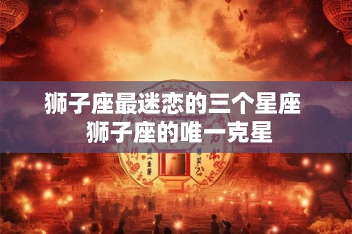 狮子座最迷恋的三个星座  狮子座的唯一克星