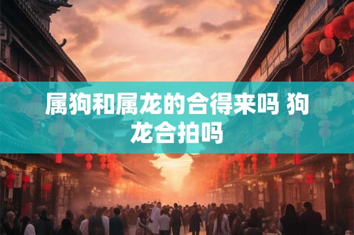 属狗和属龙的合得来吗 狗龙合拍吗