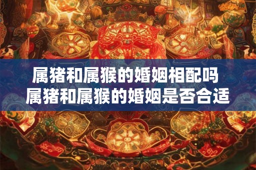 属猪和属猴的婚姻相配吗 属猪和属猴的婚姻是否合适
