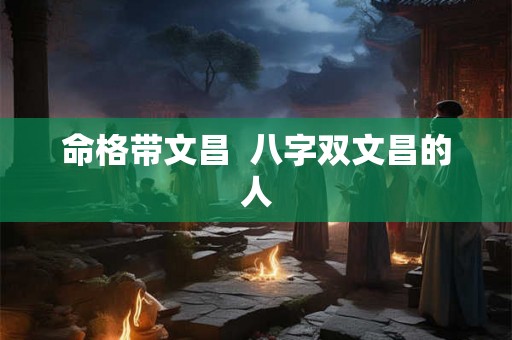 命格带文昌 八字双文昌的人 命格带文昌 八字双文昌的人