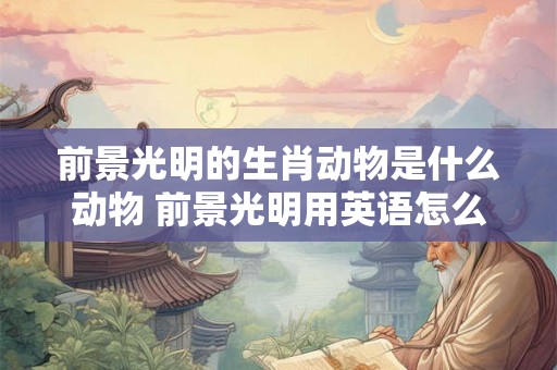 前景光明的生肖动物是什么动物 前景光明用英语怎么说 前景光明的生肖动物是什么动物 前景光明用英语怎么说