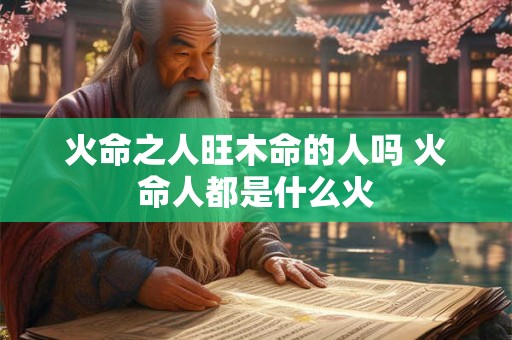 火命之人旺木命的人吗 火命人都是什么火
