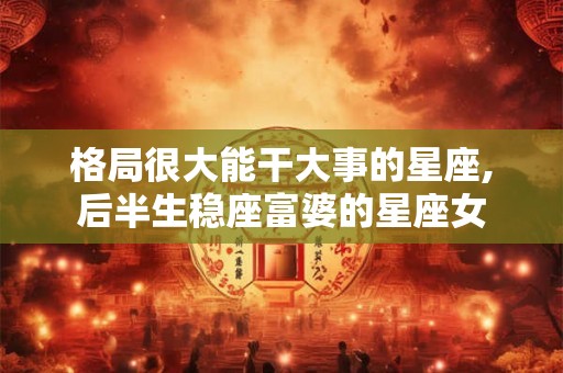 格局很大能干大事的星座,后半生稳座富婆的星座女