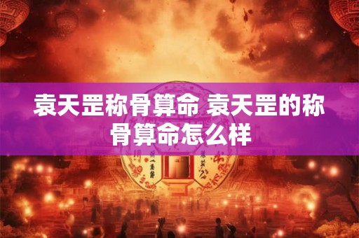 袁天罡称骨算命 袁天罡的称骨算命怎么样 袁天罡称骨算命 袁天罡的称骨算命怎么样