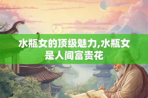 水瓶女的顶级魅力,水瓶女是人间富贵花