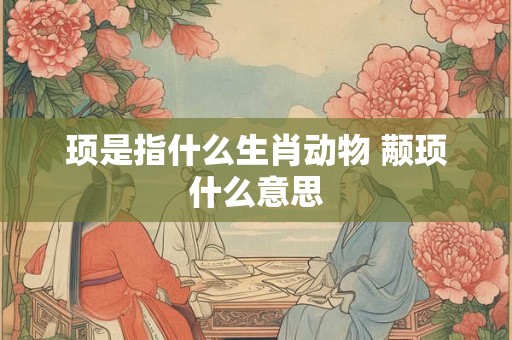 顼是指什么生肖动物 颟顼什么意思 顼是指什么生肖动物 颟顼什么意思
