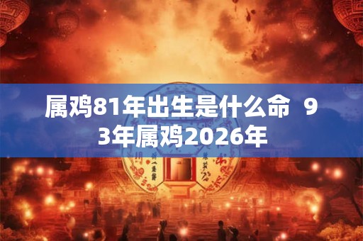 属鸡81年出生是什么命  93年属鸡2026年