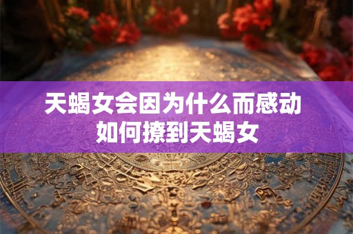 天蝎女会因为什么而感动 如何撩到天蝎女 天蝎女会因为什么而感动 如何撩到天蝎女