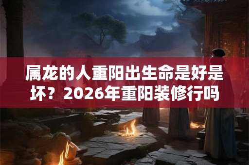 属龙的人重阳出生命是好是坏？2026年重阳装修行吗？