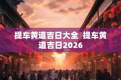 提车黄道吉日大全 提车黄道吉日2026 提车黄道吉日大全 提车黄道吉日2026