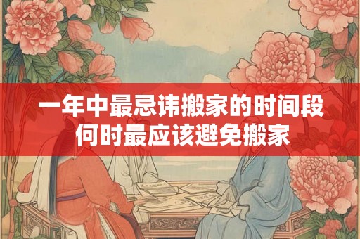 一年中最忌讳搬家的时间段 何时最应该避免搬家 一年中最忌讳搬家的时间段 何时最应该避免搬家