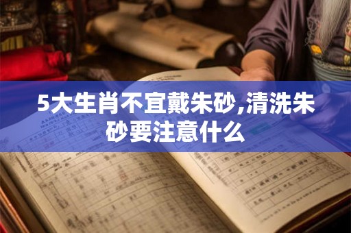 5大生肖不宜戴朱砂,清洗朱砂要注意什么