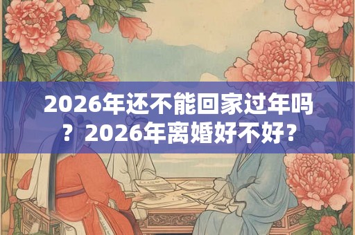 2026年还不能回家过年吗？2026年离婚好不好？