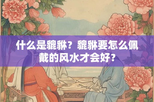 什么是貔貅？貔貅要怎么佩戴的风水才会好？