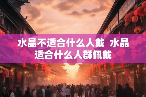 水晶不适合什么人戴 水晶适合什么人群佩戴 水晶不适合什么人戴 水晶适合什么人群佩戴