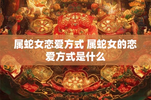 属蛇女恋爱方式 属蛇女的恋爱方式是什么