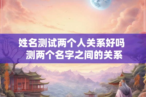姓名测试两个人关系好吗  测两个名字之间的关系