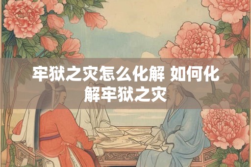 牢狱之灾怎么化解 如何化解牢狱之灾 牢狱之灾怎么化解 如何化解牢狱之灾