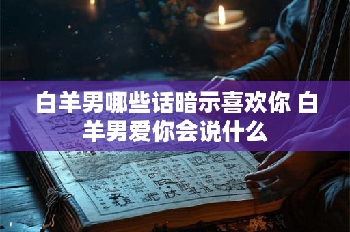 白羊男哪些话暗示喜欢你 白羊男爱你会说什么