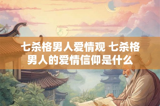 七杀格男人爱情观 七杀格男人的爱情信仰是什么