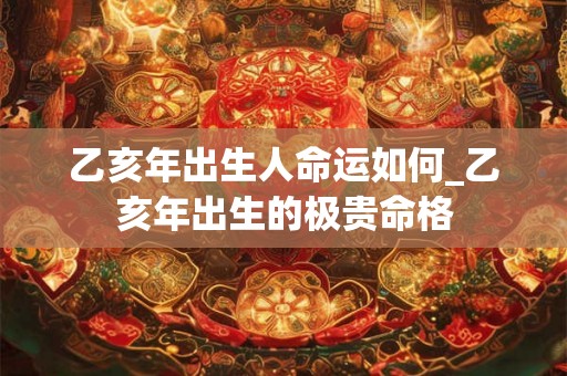 乙亥年出生人命运如何_乙亥年出生的极贵命格 乙亥年出生人命运如何_乙亥年出生的极贵命格