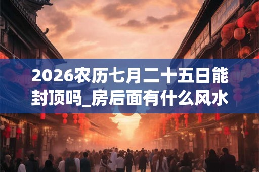 2026农历七月二十五日能封顶吗_房后面有什么风水好 2026农历七月二十五日能封顶吗_房后面有什么风水好