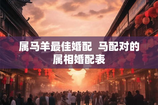 属马羊最佳婚配 马配对的属相婚配表 属马羊最佳婚配 马配对的属相婚配表