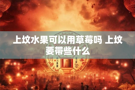 上坟水果可以用草莓吗 上坟要带些什么 上坟水果可以用草莓吗 上坟要带些什么