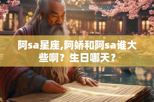 阿sa星座,阿娇和阿sa谁大些啊？生日哪天？