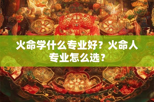 火命学什么专业好？火命人专业怎么选？