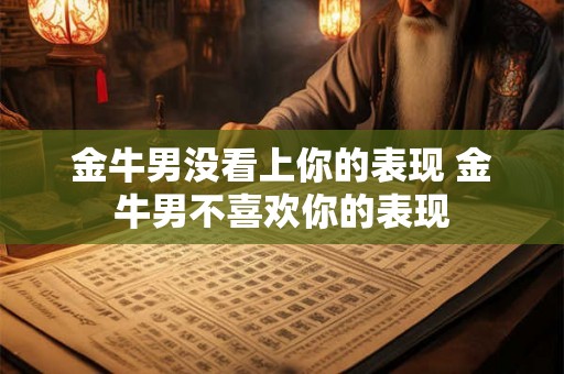 金牛男没看上你的表现 金牛男不喜欢你的表现 金牛男没看上你的表现 金牛男不喜欢你的表现
