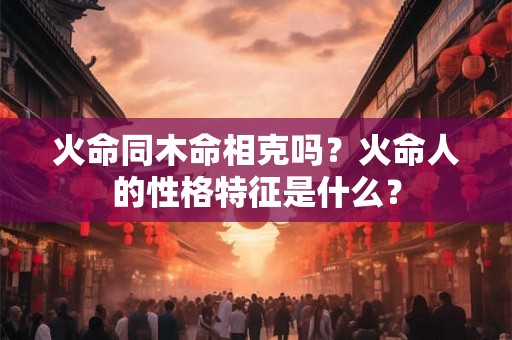 火命同木命相克吗?火命人的性格特征是什么? 火命同木命相克吗?火命人的性格特征是什么?