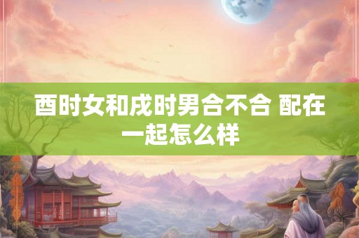 酉时女和戌时男合不合 配在一起怎么样