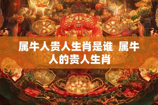 属牛人贵人生肖是谁  属牛人的贵人生肖