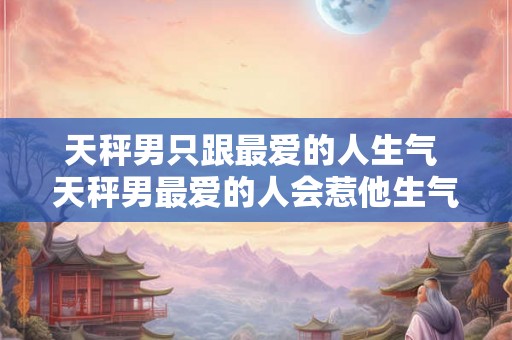 天秤男只跟最爱的人生气 天秤男最爱的人会惹他生气吗
